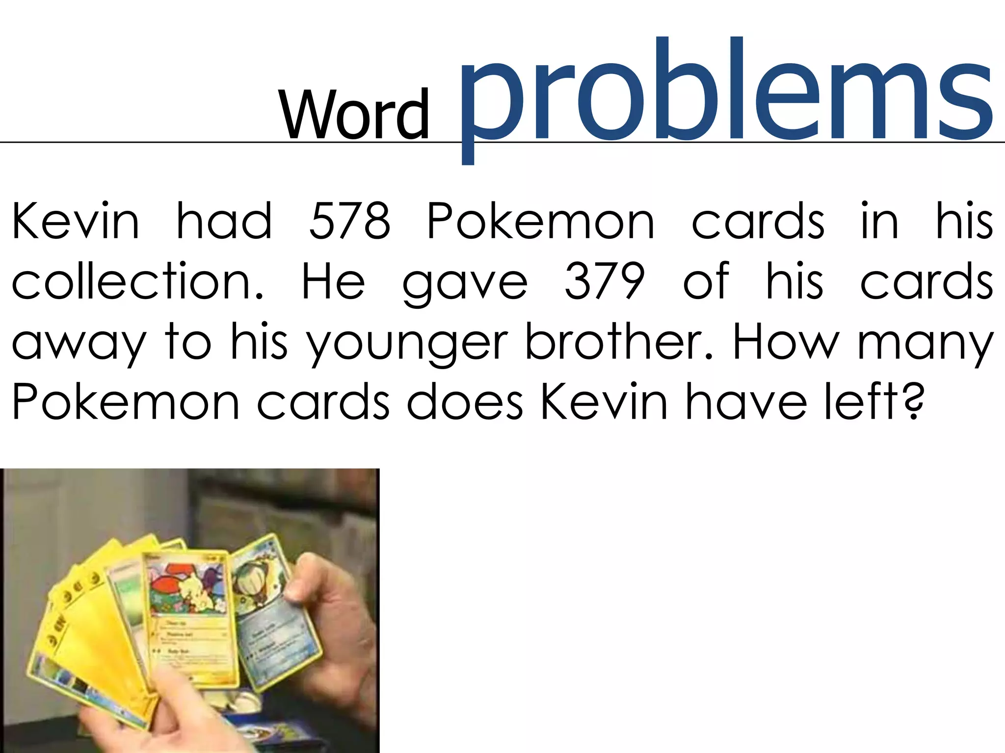 Word problemsKevin had 578 Pokemon cards in his collection. He gave 379 of his cards away to his younger brother. How many Pokemon cards does Kevin have left?