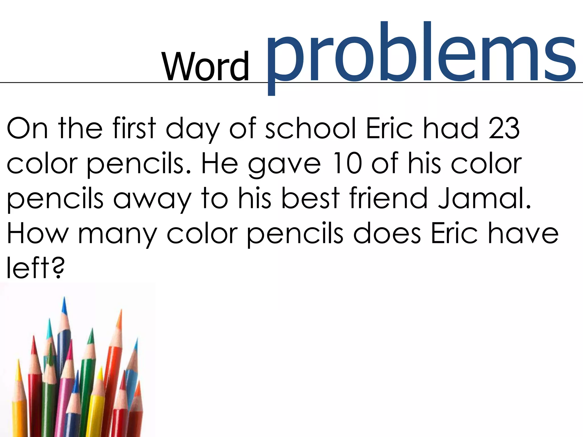 Word problemsOn the first day of school Eric had 23 color pencils. He gave 10 of his color pencils away to his best friend Jamal. How many color pencils does Eric have left?