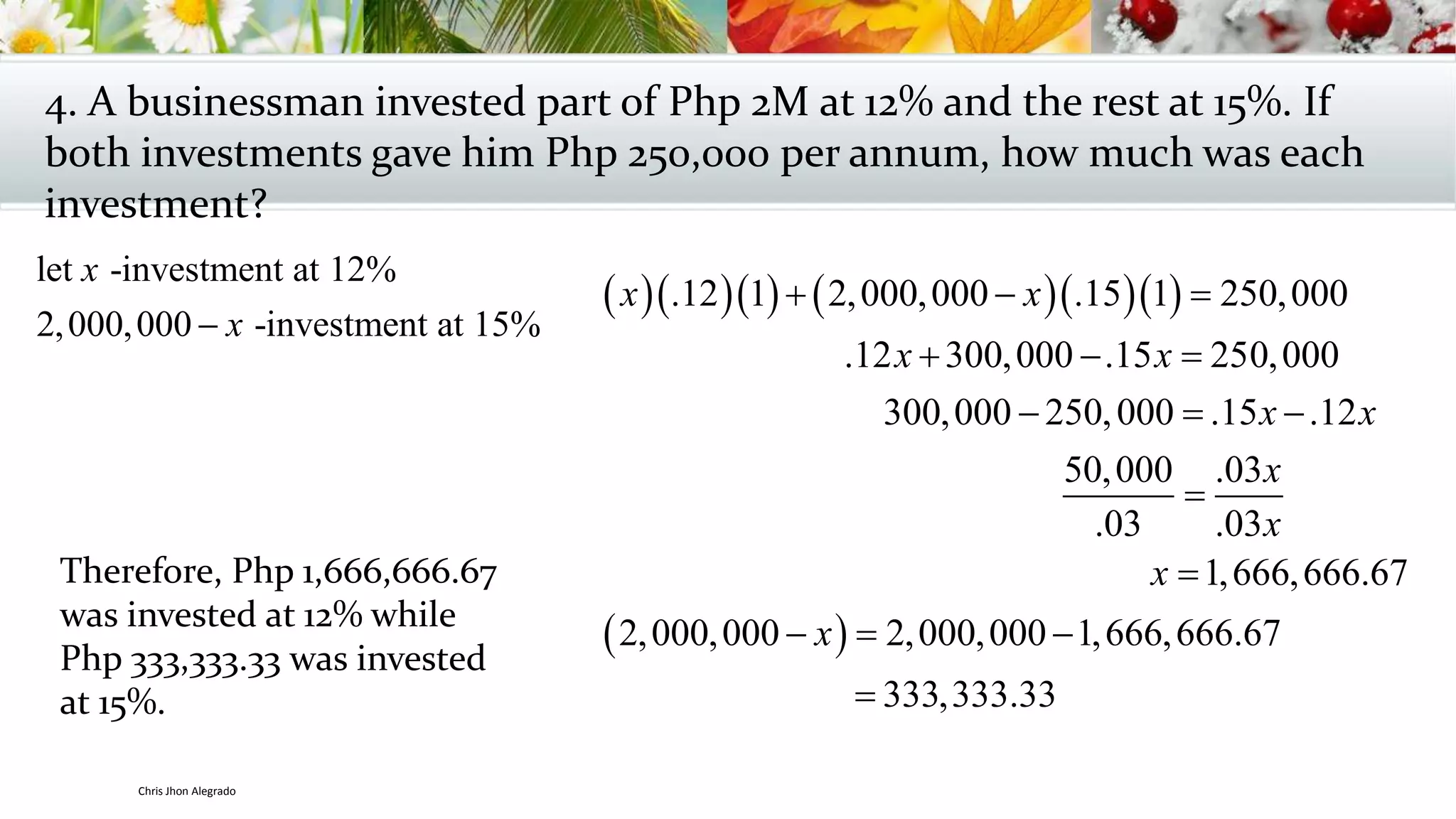 4. A businessman invested part of Php 2M at 12% and the rest at 15%. If
both investments gave him Php 250,000 per annum, how much was each
investment?
let -investment at 12%
2,000,000 -investment at 15%
x
x
       .12 1 2,000,000 .15 1 250,000
.12 300,000 .15 250,000
300,000 250,000 .15 .12
50,000 .03
.03 .03
x x
x x
x x
x
x
  
  
  

 
1,666,666.67
2,000,000 2,000,000 1,666,666.67
333,333.33
x
x

  

Therefore, Php 1,666,666.67
was invested at 12% while
Php 333,333.33 was invested
at 15%.
Chris Jhon Alegrado
 