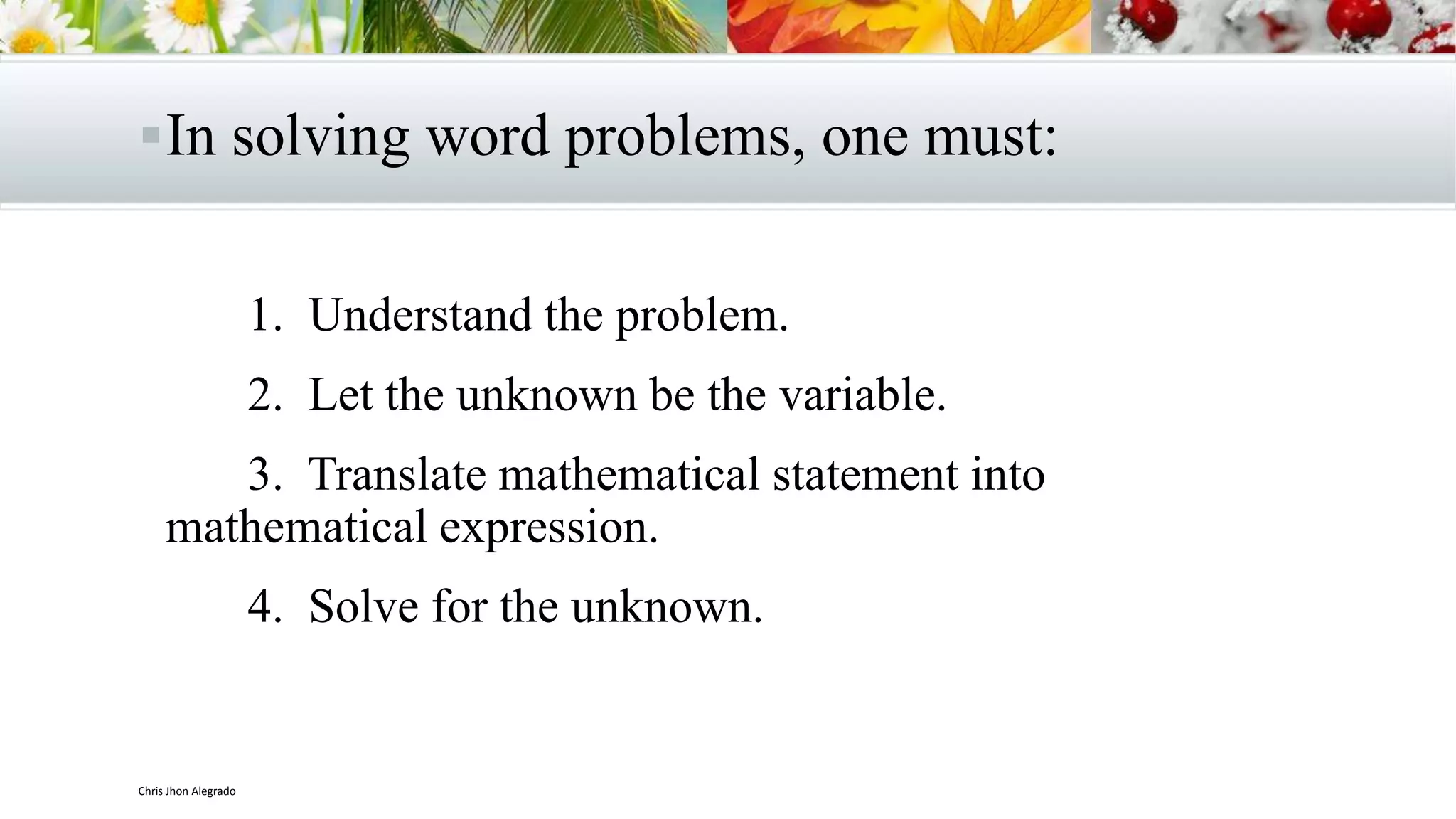 In solving word problems, one must:
1. Understand the problem.
2. Let the unknown be the variable.
3. Translate mathematical statement into
mathematical expression.
4. Solve for the unknown.
Chris Jhon Alegrado
 