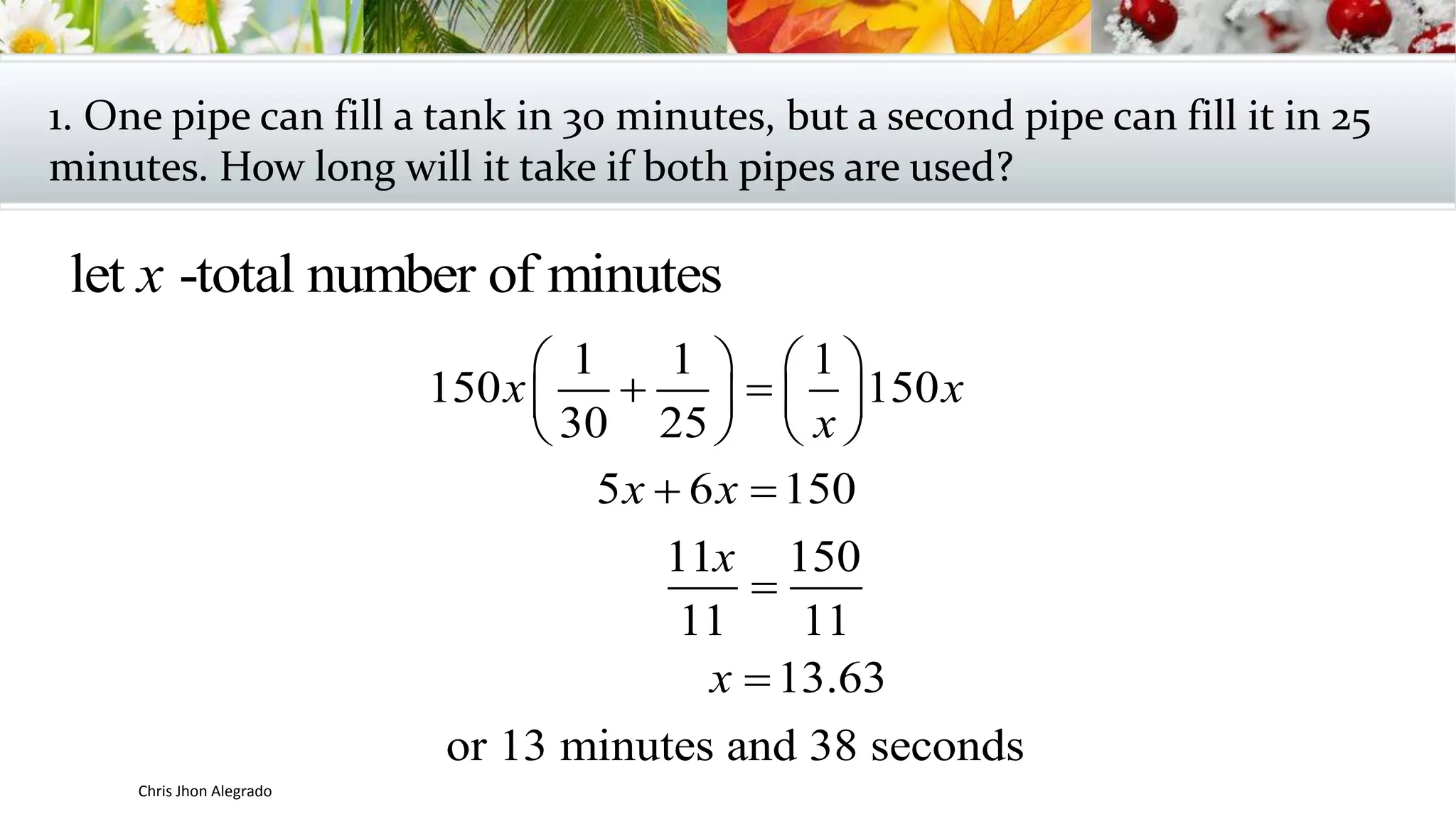 1. One pipe can fill a tank in 30 minutes, but a second pipe can fill it in 25
minutes. How long will it take if both pipes are used?
let -total number of minutesx
1 1 1
150 150
30 25
5 6 150
11 150
11 11
13.63
or 13 minutes and 38 seconds
x x
x
x x
x
x
   
    
   
 


Chris Jhon Alegrado
 