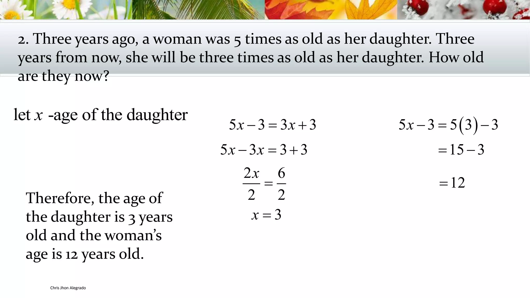 2. Three years ago, a woman was 5 times as old as her daughter. Three
years from now, she will be three times as old as her daughter. How old
are they now?
let -age of the daughterx
 5 3 3 3 5 3 5 3 3
5 3 3 3 15 3
2 6
12
2 2
3
x x x
x x
x
x
     
    
 

Therefore, the age of
the daughter is 3 years
old and the woman’s
age is 12 years old.
Chris Jhon Alegrado
 