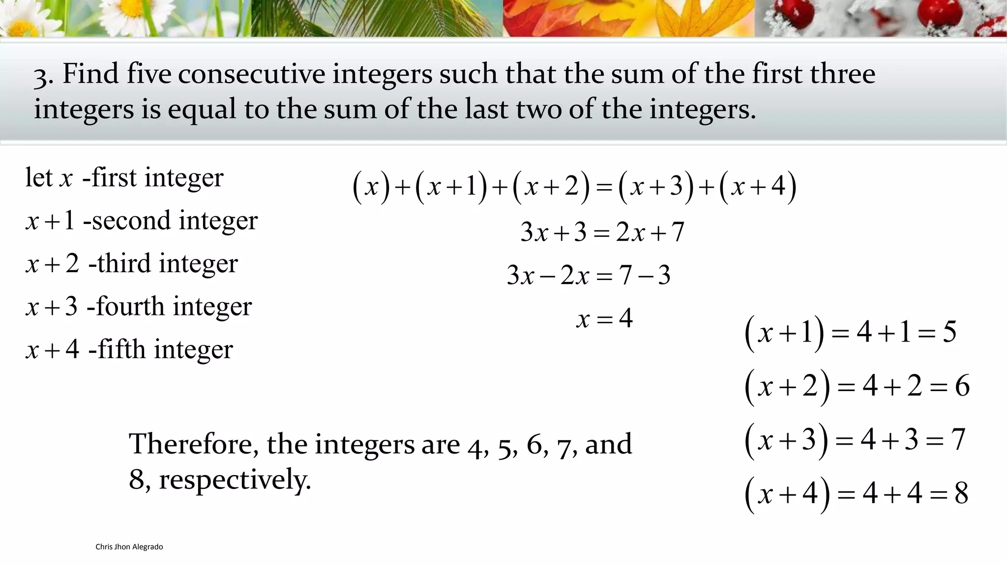 3. Find five consecutive integers such that the sum of the first three
integers is equal to the sum of the last two of the integers.
let -first integer
1 -second integer
2 -third integer
3 -fourth integer
4 -fifth integer
x
x
x
x
x




         1 2 3 4
3 3 2 7
3 2 7 3
4
x x x x x
x x
x x
x
       
  
  

Therefore, the integers are 4, 5, 6, 7, and
8, respectively.
 
 
 
 
1 4 1 5
2 4 2 6
3 4 3 7
4 4 4 8
x
x
x
x
   
   
   
   
Chris Jhon Alegrado
 