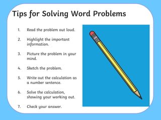 Tips for Solving Word Problems
1. Read the problem out loud.
2. Highlight the important
information.
3. Picture the problem in your
mind.
4. Sketch the problem.
5. Write out the calculation as
a number sentence.
6. Solve the calculation,
showing your working out.
7. Check your answer.
 