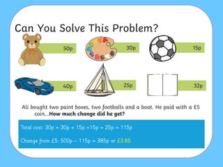 Can You Solve This Problem?
Ali bought two paint boxes, two footballs and a boat. He paid with a £5
coin…How much change did he get?
50p 30p 15p
40p 25p 32p
 