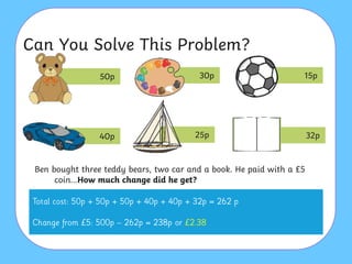 Can You Solve This Problem?
Ben bought three teddy bears, two car and a book. He paid with a £5
coin…How much change did he get?
50p 30p 15p
40p 25p 32p
 