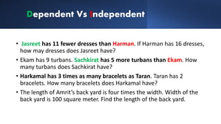 Dependent Vs Independent
• Jasreet has 11 fewer dresses than Harman. If Harman has 16 dresses,
how may dresses does Jasreet have?
• Ekam has 9 turbans. Sachkirat has 5 more turbans than Ekam. How
many turbans does Sachkirat have?
• Harkamal has 3 times as many bracelets as Taran. Taran has 2
bracelets. How many bracelets does Harkamal have?
• The length of Amrit’s back yard is four times the width. Width of the
back yard is 100 square meter. Find the length of the back yard.
 