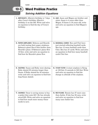 12-3
Lesson
12-3
NAME ________________________________________ DATE ______________ PERIOD _____
Word Problem Practice
Solving Addition Equations
Chapter 12 97 Course 1
Copyright
©
Glencoe/McGraw-Hill,
a
division
of
The
McGraw-Hill
Companies,
Inc.
1. BIRTHDAYS Alberto’s birthday is 7 days
after Corey’s birthday. Alberto’s
birthday is on the 9th. Write and solve
an equation to find the day of Corey’s
birthday.
2. AGE Jason and Megan are brother and
sister. Jason is 4 years older than
Megan. If Jason is 16 years old, write
and solve an equation to find Megan’s
age.
3. PAPER AIRPLANES Rebecca and Ricardo
are both testing their paper airplanes.
Rebecca’s plane flew 6 feet farther than
Ricardo’s plane. If Rebecca’s plane flew
10 feet, write and solve an equation to
find how far Ricardo’s plane flew.
4. BASEBALL CARDS Ren and Chet have
just started collecting baseball cards.
Ren has 13 more baseball cards than
Chet. Ren has 27 cards. Write and solve
an equation to find how many baseball
cards Chet has.
5. SKATING Susan and Ruby went skating.
Ruby skated 30 minutes longer than
Susan. If Ruby skated for 45 minutes,
write and solve an equation to find how
long Susan skated.
6. STUNT FLYER A stunt airplane is flying
at 150 feet. It ascends to 325 feet. Write
and solve an equation to find the
change in altitude of the airplane.
7. SAVINGS Oscar is saving money to buy
a jacket that costs $47. He has already
saved $25. Write and solve an equation
to find how much more money Oscar
needs to save.
8. RECYCLING Bonnie has 27 more cans
than Jackie. If she has 56 cans, write
and solve an equation to find how
many cans Jackie has.
 