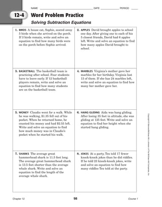 NAME ________________________________________ DATE ______________ PERIOD _____
Word Problem Practice
Solving Subtraction Equations
Chapter 12 98 Course 1
Copyright
©
Glencoe/McGraw-Hill,
a
division
of
The
McGraw-Hill
Companies,
Inc.
12-4
1. BIRDS A house cat, Sophie, scared away
5 birds when she arrived on the porch.
If 3 birds remain, write and solve an
equation to find how many birds were
on the porch before Sophie arrived.
2. APPLES David brought apples to school
one day. After giving one to each of his
5 closest friends, David had 6 apples
left. Write and solve an equation to find
how many apples David brought to
school.
3. BASKETBALL The basketball team is
practicing after school. Four students
have to leave early. If 12 basketball
players remain, write and solve an
equation to find how many students
are on the basketball team.
4. MARBLES Virginia’s mother gave her
marbles for her birthday. Virginia lost
13 of them. If she has 24 marbles left,
write and solve an equation to find how
many her mother gave her.
5. MONEY Claudio went for a walk. While
he was walking, $1.35 fell out of his
pocket. When he returned home, he
counted his money and had $2.55 left.
Write and solve an equation to find
how much money was in Claudio’s
pocket when he started his walk.
6. HANG GLIDING Aida was hang gliding.
After losing 35 feet in altitude, she was
gliding at 125 feet. Write and solve an
equation to find her height when she
started hang gliding.
7. SHARKS The average great
hammerhead shark is 11.5 feet long.
The average great hammerhead shark
is 13.5 feet shorter than the average
whale shark. Write and solve an
equation to find the length of the
average whale shark.
8. JOKES At a party, Tex told 17 fewer
knock-knock jokes than he did riddles.
If he told 23 knock-knock jokes, write
and solve an equation to find how
many riddles Tex told at the party.
 