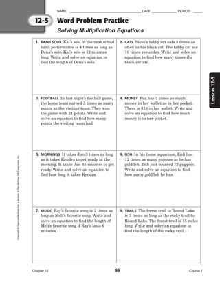 12-5
Lesson
12-5
NAME ________________________________________ DATE ______________ PERIOD _____
Word Problem Practice
Solving Multiplication Equations
Chapter 12 99 Course 1
Copyright
©
Glencoe/McGraw-Hill,
a
division
of
The
McGraw-Hill
Companies,
Inc.
1. BAND SOLO Kai’s solo in the next school
band performance is 4 times as long as
Dena’s solo. Kai’s solo is 12 minutes
long. Write and solve an equation to
find the length of Dena’s solo.
2. CATS Steve’s tabby cat eats 5 times as
often as his black cat. The tabby cat ate
10 times yesterday. Write and solve an
equation to find how many times the
black cat ate.
3. FOOTBALL In last night’s football game,
the home team earned 3 times as many
points as the visiting team. They won
the game with 21 points. Write and
solve an equation to find how many
points the visiting team had.
4. MONEY Paz has 3 times as much
money in her wallet as in her pocket.
There is $18 in her wallet. Write and
solve an equation to find how much
money is in her pocket.
5. MORNINGS It takes Jun 3 times as long
as it takes Kendra to get ready in the
morning. It takes Jun 45 minutes to get
ready. Write and solve an equation to
find how long it takes Kendra.
6. FISH In his home aquarium, Enli has
12 times as many guppies as he has
goldfish. Enli just counted 72 guppies.
Write and solve an equation to find
how many goldfish he has.
7. MUSIC Ray’s favorite song is 2 times as
long as Meli’s favorite song. Write and
solve an equation to find the length of
Meli’s favorite song if Ray’s lasts 6
minutes.
8. TRAILS The forest trail to Round Lake
is 3 times as long as the rocky trail to
Round Lake. The forest trail is 15 miles
long. Write and solve an equation to
find the length of the rocky trail.
 