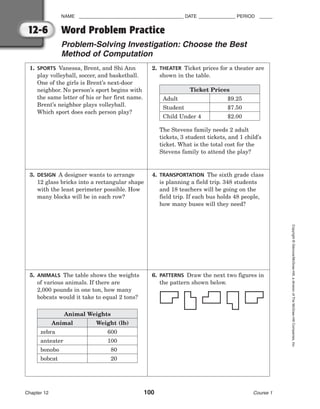 NAME ________________________________________ DATE ______________ PERIOD _____
Chapter 12 100 Course 1
Copyright
©
Glencoe/McGraw-Hill,
a
division
of
The
McGraw-Hill
Companies,
Inc.
12-6
1. SPORTS Vanessa, Brent, and Shi Ann
play volleyball, soccer, and basketball.
One of the girls is Brent’s next-door
neighbor. No person’s sport begins with
the same letter of his or her first name.
Brent’s neighbor plays volleyball.
Which sport does each person play?
3. DESIGN A designer wants to arrange
12 glass bricks into a rectangular shape
with the least perimeter possible. How
many blocks will be in each row?
5. ANIMALS The table shows the weights
of various animals. If there are
2,000 pounds in one ton, how many
bobcats would it take to equal 2 tons?
2. THEATER Ticket prices for a theater are
shown in the table.
The Stevens family needs 2 adult
tickets, 3 student tickets, and 1 child’s
ticket. What is the total cost for the
Stevens family to attend the play?
4. TRANSPORTATION The sixth grade class
is planning a field trip. 348 students
and 18 teachers will be going on the
field trip. If each bus holds 48 people,
how many buses will they need?
6. PATTERNS Draw the next two figures in
the pattern shown below.
Word Problem Practice
Problem-Solving Investigation: Choose the Best
Method of Computation
Ticket Prices
Adult
Student
Child Under 4
$9.25
$7.50
$2.00
Animal Weights
Animal
zebra
anteater
bonobo
bobcat
Weight (lb)
600
100
80
20
 
