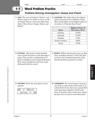 Lesson
1-7
NAME ________________________________________ DATE ______________ PERIOD _____
Word Problem Practice
Problem-Solving Investigation: Guess and Check
Chapter 1 7 Course 1
1-7
Copyright
©
Glencoe/McGraw-Hill,
a
division
of
The
McGraw-Hill
Companies,
Inc.
2. ELEVATION The table shows the highest
point of elevation for 5 different states.
How much higher is the highest point of
elevation in Colorado than Texas?
State
Arizona
Colorado
Georgia
North Carolina
Texas
Highest Point of
Elevation (feet)
12,633
14,433
4,784
6,684
8,749
1. AGES The sum of Cooper’s, Dante’s, and
Maria’s ages is 31. Dante is twice as old
as Cooper. Maria is one year older than
Dante. How old are Cooper, Dante, and
Maria?
3. FOOTBALL The junior varsity football
team scored 23 points in last Saturday’s
game. They scored a combination of 7-
point touchdowns and 3-point field goals.
How many touchdowns and how many
field goals did they score?
4. MONEY Willow purchased a new car. Her
loan, including interest, is $12,720. How
much are her monthly payments if she
has 60 monthly payments to make?
5. PATTERNS Draw the next figure in the
pattern.
6. FUNDRAISER The school band is having a
car wash to raise money. Their goal is to
collect $150. So far they have earned $10
each from three families and $5 each
from 15 families. How much more money
do they have to earn to reach their goal?
 