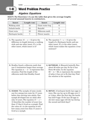 NAME ________________________________________ DATE ______________ PERIOD _____
Word Problem Practice
Algebra: Equations
Chapter 1 8 Course 1
Copyright
©
Glencoe/McGraw-Hill,
a
division
of
The
McGraw-Hill
Companies,
Inc.
1-8
INSECTS For Exercises 1–3, use the table that gives the average lengths
of several unusual insects in centimeters.
Insect Length (cm) Insect Length (cm)
Walking stick 15 Giant water bug 6
Goliath beetle 15 Katydid 5
Giant weta 10 Silkworm moth 4
Harlequin beetle 7 Flower mantis 3
1. The equation 15  x  12 gives the
difference in length between a walking
stick and one other insect. If x is the
other insect, which insect is it?
2. The equation 7  y  13 gives the
length of a Harlequin beetle and one
other insect. If y is the other insect,
which insect makes the equation a true
sentence?
3. Bradley found a silkworm moth that
was 2 centimeters longer than average.
The equation m  4  2 represents this
situation. Find the length of the
silkworm moth that Bradley found.
4. BUTTERFLIES A Monarch butterfly flies
about 80 miles per day. So far it has
flown 60 miles. In the equation
80  m  60, m represents the number
of miles it has yet to fly that day. Find
the solution to the equation.
5. CICADAS The nymphs of some cicada
can live among tree roots for 17 years
before they develop into adults. One
nymph developed into an adult after
only 13 years. The equation 17  x 
13 describes the number of years less
than 17 that it lived as a nymph. Find
the value of x in the equation to tell
how many years less than 17 years it
lived as a nymph.
6. BEETLES A harlequin beetle lays eggs in
trees. She can lay up to 20 eggs over 2
or 3 days. After the first day, the beetle
has laid 9 eggs. If she lays 20 eggs in
all, how many eggs will she lay during
the second and third days?
 