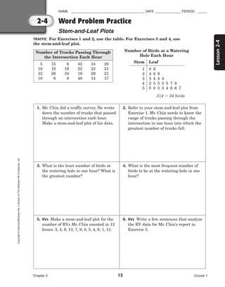 Lesson
2-4
NAME ________________________________________ DATE ______________ PERIOD _____
Word Problem Practice
Stem-and-Leaf Plots
Chapter 2 13 Course 1
2-4
Copyright
©
Glencoe/McGraw-Hill,
a
division
of
The
McGraw-Hill
Companies,
Inc.
TRAFFIC For Exercises 1 and 2, use the table. For Exercises 3 and 4, use
the stem-and-leaf plot.
Number of Birds at a Watering
Hole Each Hour
3|4  34 birds
1. Mr. Chin did a traffic survey. He wrote
down the number of trucks that passed
through an intersection each hour.
Make a stem-and-leaf plot of his data.
2. Refer to your stem-and-leaf plot from
Exercise 1. Mr. Chin needs to know the
range of trucks passing through the
intersection in one hour into which the
greatest number of trucks fall.
3. What is the least number of birds at
the watering hole in one hour? What is
the greatest number?
4. What is the most frequent number of
birds to be at the watering hole in one
hour?
5. RVs Make a stem-and-leaf plot for the
number of RVs Mr. Chin counted in 12
hours: 3, 4, 9, 13, 7, 9, 8, 5, 4, 6, 1, 11.
6. RVs Write a few sentences that analyze
the RV data for Mr. Chin’s report in
Exercise 5.
Stem Leaf
1
2
3
4
5
8 9
4 8 9
3 4 4 4
2 5 5 5 5 7 8
0 0 3 3 4 6 6 7
Number of Trucks Passing Through
the Intersection Each Hour
5 15 6 42 34 28
19 18 19 22 23 21
32 26 34 19 29 21
10 6 8 40 14 17
 