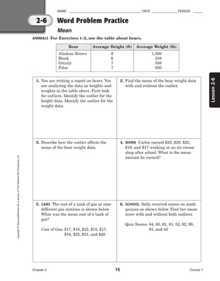 Lesson
2-6
NAME ________________________________________ DATE ______________ PERIOD _____
Word Problem Practice
Mean
Chapter 2 15 Course 1
2-6
Copyright
©
Glencoe/McGraw-Hill,
a
division
of
The
McGraw-Hill
Companies,
Inc.
ANIMALS For Exercises 1–3, use the table about bears.
1. You are writing a report on bears. You
are analyzing the data on heights and
weights in the table above. First look
for outliers. Identify the outlier for the
height data. Identify the outlier for the
weight data.
2. Find the mean of the bear weight data
with and without the outlier.
3. Describe how the outlier affects the
mean of the bear weight data.
4. WORK Carlos earned $23, $29, $25,
$16, and $17 working at an ice cream
shop after school. What is the mean
amount he earned?
5. CARS The cost of a tank of gas at nine
different gas stations is shown below.
What was the mean cost of a tank of
gas?
Cost of Gas: $17, $18, $22, $15, $17,
$16, $25, $21, and $20
6. SCHOOL Sally received scores on math
quizzes as shown below. Find her mean
score with and without both outliers.
Quiz Scores: 84, 85, 91, 81, 52, 92, 99,
91, and 45
Bear Average Height (ft) Average Weight (lb)
Alaskan Brown
Black
Grizzly
Polar
8
6
7
7
1,500
338
588
850
 