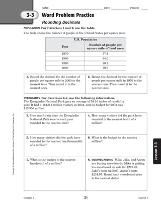 Lesson
3-3
NAME ________________________________________ DATE ______________ PERIOD _____
Word Problem Practice
Rounding Decimals
Chapter 3 21 Course 1
3-3
Copyright
©
Glencoe/McGraw-Hill,
a
division
of
The
McGraw-Hill
Companies,
Inc.
POPULATION For Exercises 1 and 2, use the table.
The table shows the number of people in the United States per square mile.
EVERGLADES For Exercises 3–7, use the following information.
The Everglades National Park gets an average of 59.10 inches of rainfall a
year. It had 1.181351 million visitors in 2004, and its budget for 2003 was
$13.958 million.
Year
Number of people per
square mile of land area
1970 57.4
1980 64.0
1990 70.3
2000 79.6
U.S. Population
1. Round the decimal for the number of
people per square mile in 2000 to the
nearest tens. Then round it to the
nearest ones.
2. Round the decimal for the number of
people per square mile in 1970 to the
nearest tens. Then round it to the
nearest ones.
3. How much rain does the Everglades
National Park receive each year
rounded to the nearest inch?
4. How many visitors did the park have
rounded to the nearest tenth of a
million?
5. How many visitors did the park have
rounded to the nearest ten-thousandth
of a million?
6. What is the budget to the nearest
million?
7. What is the budget to the nearest
hundredth of a million?
8. SNOWBOARDING Mike, Jake, and Aaron
are buying snowboards. Mike is getting
his snowboard on sale for $219.49.
Jake’s costs $279.97. Aaron’s costs
$234.95. Round each snowboard price
to the nearest dollar.
 