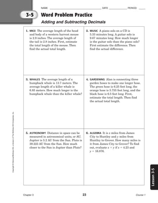 Lesson
3-5
NAME ________________________________________ DATE ______________ PERIOD _____
Word Problem Practice
Adding and Subtracting Decimals
Chapter 3 23 Course 1
3-5
Copyright
©
Glencoe/McGraw-Hill,
a
division
of
The
McGraw-Hill
Companies,
Inc.
1. MICE The average length of the head
and body of a western harvest mouse
is 2.9 inches. The average length of
the tail is 2.8 inches. First, estimate
the total length of the mouse. Then
find the actual total length.
2. MUSIC A piano solo on a CD is
5.33 minutes long. A guitar solo is
9.67 minutes long. How much longer
is the guitar solo than the piano solo?
First estimate the difference. Then
find the actual difference.
3. WHALES The average length of a
humpback whale is 13.7 meters. The
average length of a killer whale is
6.85 meters. How much longer is the
humpback whale than the killer whale?
4. GARDENING Alan is connecting three
garden hoses to make one longer hose.
The green hose is 6.25 feet long, the
orange hose is 5.755 feet long, and the
black hose is 6.5 feet long. First,
estimate the total length. Then find
the actual total length.
5. ASTRONOMY Distance in space can be
measured in astronomical units, or AU.
Jupiter is 5.2 AU from the Sun. Pluto is
39.223 AU from the Sun. How much
closer to the Sun is Jupiter than Pluto?
6. ALGEBRA It is x miles from James
City to Huntley and y miles from
Huntley to Grover. How many miles is
it from James City to Grover? To find
out, evaluate x  y if x  4.23 and
y  16.876.
 