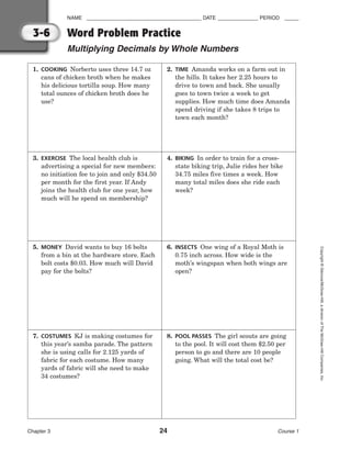 NAME ________________________________________ DATE ______________ PERIOD _____
Word Problem Practice
Multiplying Decimals by Whole Numbers
Chapter 3 24 Course 1
Copyright
©
Glencoe/McGraw-Hill,
a
division
of
The
McGraw-Hill
Companies,
Inc.
3-6
1. COOKING Norberto uses three 14.7 oz
cans of chicken broth when he makes
his delicious tortilla soup. How many
total ounces of chicken broth does he
use?
2. TIME Amanda works on a farm out in
the hills. It takes her 2.25 hours to
drive to town and back. She usually
goes to town twice a week to get
supplies. How much time does Amanda
spend driving if she takes 8 trips to
town each month?
3. EXERCISE The local health club is
advertising a special for new members:
no initiation fee to join and only $34.50
per month for the first year. If Andy
joins the health club for one year, how
much will he spend on membership?
4. BIKING In order to train for a cross-
state biking trip, Julie rides her bike
34.75 miles five times a week. How
many total miles does she ride each
week?
5. MONEY David wants to buy 16 bolts
from a bin at the hardware store. Each
bolt costs $0.03. How much will David
pay for the bolts?
6. INSECTS One wing of a Royal Moth is
0.75 inch across. How wide is the
moth’s wingspan when both wings are
open?
7. COSTUMES KJ is making costumes for
this year’s samba parade. The pattern
she is using calls for 2.125 yards of
fabric for each costume. How many
yards of fabric will she need to make
34 costumes?
8. POOL PASSES The girl scouts are going
to the pool. It will cost them $2.50 per
person to go and there are 10 people
going. What will the total cost be?
 