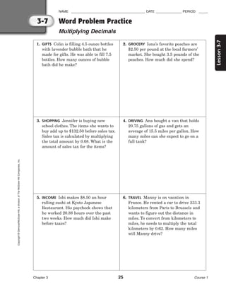 Lesson
3-7
NAME ________________________________________ DATE ______________ PERIOD _____
Word Problem Practice
Multiplying Decimals
Chapter 3 25 Course 1
3-7
Copyright
©
Glencoe/McGraw-Hill,
a
division
of
The
McGraw-Hill
Companies,
Inc.
1. GIFTS Colin is filling 4.5 ounce bottles
with lavender bubble bath that he
made for gifts. He was able to fill 7.5
bottles. How many ounces of bubble
bath did he make?
2. GROCERY Iona’s favorite peaches are
$2.50 per pound at the local farmers’
market. She bought 3.5 pounds of the
peaches. How much did she spend?
3. SHOPPING Jennifer is buying new
school clothes. The items she wants to
buy add up to $132.50 before sales tax.
Sales tax is calculated by multiplying
the total amount by 0.08. What is the
amount of sales tax for the items?
4. DRIVING Ana bought a van that holds
20.75 gallons of gas and gets an
average of 15.5 miles per gallon. How
many miles can she expect to go on a
full tank?
5. INCOME Ishi makes $8.50 an hour
rolling sushi at Kyoto Japanese
Restaurant. His paycheck shows that
he worked 20.88 hours over the past
two weeks. How much did Ishi make
before taxes?
6. TRAVEL Manny is on vacation in
France. He rented a car to drive 233.3
kilometers from Paris to Brussels and
wants to figure out the distance in
miles. To convert from kilometers to
miles, he needs to multiply the total
kilometers by 0.62. How many miles
will Manny drive?
 