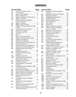 iii
Lesson/Title Page
1-1 A Plan for Problem Solving ...................1
1-2 Prime Factors........................................2
1-3 Powers And Exponents.........................3
1-4 Order of Operations ..............................4
1-5 Algebra: Variables and Expressions ...5
1-6 Algebra: Functions ................................6
1-7 Problem-Solving Investigation:
Guess and Check..................................7
1-8 Algebra: Equations................................8
1-9 Algebra: Area Formulas ........................9
2-1 Problem-Solving investigation: Make
a Table.................................................10
2-2 Bar Graphs and Line Graphs..............11
2-3 Interpret Line Graphs..........................12
2-4 Stem-and-Leaf Plots ...........................13
2-5 Line Plots ............................................14
2-6 Mean ...................................................15
2-7 Median, Mode and Range...................16
2-8 Selecting an Appropriate Display........17
2-9 Integers and Graphing ........................18
3-1 Representing Decimals.......................19
3-2 Comparing and Ordering Decimals ....20
3-3 Rounding Decimals.............................21
3-4 Estimating Sums and Differences.......22
3-5 Adding and Subtracting Decimals.......23
3-6 Multiplying Decimals by Whole
Numbers..............................................24
3-7 Multiplying Decimals ...........................25
3-8 Dividing Decimals by Whole
Numbers..............................................26
3-9 Dividing by Decimals...........................27
3-10 Problem-Solving Investigation:
Reasonable Answers ..........................28
4-1 Greatest Common Factor....................29
4-2 Simplifying Fractions ...........................30
4-3 Mixed Numbers and Improper
Fractions..............................................31
4-4 Problem-Solving Investigation: Make
an Organized List................................32
4-5 Least Common Multiple ......................33
4-6 Comparing and Ordering Fractions.....34
4-7 Writing Decimals as Fractions.............35
4-8 Writing Fractions as Decimals.............36
4-9 Algebra: Ordered Pairs and
Functions.............................................37
5-1 Rounding Fractions and Mixed
Numbers..............................................38
5-2 Problem-Solving Investigation:
Act It Out .............................................39
5-3 Adding and Subtracting Fractions
with Like Denominators.......................40
5-4 Adding and Subtracting Fractions with
Unlike Denominators...........................41
Lesson/Title Page
5-5 Adding and Subtracting Mixed
Numbers .............................................42
5-6 Estimating Products of Fractions ........43
5-7 Multiplying Fractions............................44
5-8 Multiplying Mixed Numbers ................45
5-9 Dividing Fractions................................46
5-10 Dividing Mixed Numbers .....................47
6-1 Ratios and Rates ................................48
6-2 Ratio Tables.........................................49
6-3 Proportions..........................................50
6-4 Algebra: Solving Proportions...............51
6-5 Problem-Solving Investigation:
Look for a Pattern................................52
6-6 Sequences and Expressions ..............53
6-7 Proportions and Equations..................54
7-1 Percents and Fractions .......................55
7-2 Circle Graphs ......................................56
7-3 Percents and Decimals .......................57
7-4 Probability ...........................................58
7-5 Constructing Sample Spaces..............59
7-6 Making Predictions..............................60
7-7 Problem-Solving Investigation:
Solve a Simpler Problem.....................61
7-8 Estimating with Percents.....................62
8-1 Length in the Customary System........63
8-2 Capacity and Weight in the
Customary System..............................64
8-3 Length in the Metric System ...............65
8-4 Mass and Capacity in the
Metric System .....................................66
8-5 Problem-Solving Investigation: Use
Benchmarks ........................................67
8-6 Changing Metric Units.........................68
8-7 Measures of Time ...............................69
8-8 Measures of Temperature ...................70
9-1 Measuring Angles ...............................71
9-2 Estimating and Drawing Angles ..........72
9-3 Angle Relationships ............................73
9-4 Triangles..............................................74
9-5 Quadrilaterals......................................75
9-6 Problem-Solving Investigation: Draw
a Diagram............................................76
9-7 Similar and Congruent Figures ...........77
10-1 Perimeter.............................................78
10-2 Circles and Circumferences................79
10-3 Area of Parallelograms........................80
10-4 Area of Triangles .................................81
10-5 Problem-Solving Investigation: Make
a Model ...............................................82
10-6 Volume of Rectangular Prisms............83
10-7 Surface Area of Rectangular Prisms...84
11-1 Ordering Integers ................................85
11-2 Adding Integers...................................86
CONTENTS
 