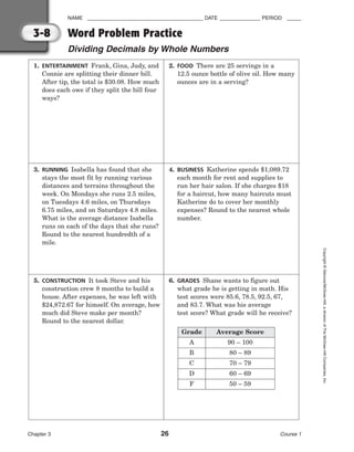 NAME ________________________________________ DATE ______________ PERIOD _____
Word Problem Practice
Dividing Decimals by Whole Numbers
Chapter 3 26 Course 1
Copyright
©
Glencoe/McGraw-Hill,
a
division
of
The
McGraw-Hill
Companies,
Inc.
3-8
1. ENTERTAINMENT Frank, Gina, Judy, and
Connie are splitting their dinner bill.
After tip, the total is $30.08. How much
does each owe if they split the bill four
ways?
2. FOOD There are 25 servings in a
12.5 ounce bottle of olive oil. How many
ounces are in a serving?
3. RUNNING Isabella has found that she
stays the most fit by running various
distances and terrains throughout the
week. On Mondays she runs 2.5 miles,
on Tuesdays 4.6 miles, on Thursdays
6.75 miles, and on Saturdays 4.8 miles.
What is the average distance Isabella
runs on each of the days that she runs?
Round to the nearest hundredth of a
mile.
4. BUSINESS Katherine spends $1,089.72
each month for rent and supplies to
run her hair salon. If she charges $18
for a haircut, how many haircuts must
Katherine do to cover her monthly
expenses? Round to the nearest whole
number.
5. CONSTRUCTION It took Steve and his
construction crew 8 months to build a
house. After expenses, he was left with
$24,872.67 for himself. On average, how
much did Steve make per month?
Round to the nearest dollar.
6. GRADES Shane wants to figure out
what grade he is getting in math. His
test scores were 85.6, 78.5, 92.5, 67,
and 83.7. What was his average
test score? What grade will he receive?
Grade Average Score
A 90 – 100
B 80 – 89
C 70 – 79
D 60 – 69
F 50 – 59
 