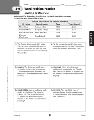 Lesson
3-9
NAME ________________________________________ DATE ______________ PERIOD _____
Word Problem Practice
Dividing by Decimals
Chapter 3 27 Course 1
3-9
Copyright
©
Glencoe/McGraw-Hill,
a
division
of
The
McGraw-Hill
Companies,
Inc.
MARATHON For Exercises 1 and 2, use the table that shows course
records for the Boston Marathon.
Course Records for the Boston Marathon
Record-holder
Division Year Time (hours)
Men’s Open Cosmas Ndeti 1994 2.121
Women’s Open Margaret Okayo 2002 2.345
Men’s Wheelchair Ernst Van Dyk 2004 1.305
Women’s
Wheelchair
Jean Driscoll 1994 1.523
1. The Boston Marathon is 26.2 miles.
Use the times shown in the table to
calculate the miles per hour for each
division winner. Round to the nearest
thousandth.
2. To the nearest hundredth, how many
times greater was the men’s open time
than the women’s wheelchair time?
3. DRIVING The Martinez family drove
48.7 miles to the river. It took them
1.2 hours to get there. How fast did
they drive? Round to the nearest whole
number.
4. SHOPPING Nikki is buying some
refrigerator magnets for her friends.
Her total bill is $16.80. If magnets are
$0.80 each, how many magnets is she
buying?
5. SCALE MODEL Matt is making a scale
model of a building. The model is
3.4 feet tall. The actual building is
41.48 feet tall. How many times
smaller is the model than the actual
building?
6. COOKING Yori has 14.25 cups of
cupcake batter. If each cupcake uses
0.75 cup of batter, how many cupcakes
can Yori make?
 