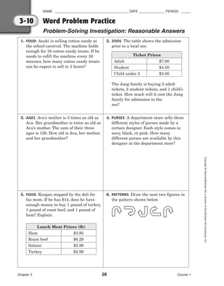 1. FOOD Anoki is selling cotton candy at
the school carnival. The machine holds
enough for 16 cotton candy treats. If he
needs to refill the machine every 30
minutes, how many cotton candy treats
can he expect to sell in 3 hours?
3. AGES Ava’s mother is 3 times as old as
Ava. Her grandmother is twice as old as
Ava’s mother. The sum of their three
ages is 120. How old is Ava, her mother,
and her grandmother?
5. FOOD Keegan stopped by the deli for
his mom. If he has $14, does he have
enough money to buy 1 pound of turkey,
1 pound of roast beef, and 1 pound of
ham? Explain.
2. ZOOS The table shows the admission
price to a local zoo.
The Jung family is buying 2 adult
tickets, 2 student tickets, and 1 child’s
ticket. How much will it cost the Jung
family for admission to the
zoo?
4. PURSES A department store sells three
different styles of purses made by a
certain designer. Each style comes in
navy, black, or pink. How many
different purses are available by this
designer at the department store?
6. PATTERNS Draw the next two figures in
the pattern shown below.
NAME ________________________________________ DATE ______________ PERIOD _____
Word Problem Practice
Problem-Solving Investigation: Reasonable Answers
Chapter 3 28 Course 1
Copyright
©
Glencoe/McGraw-Hill,
a
division
of
The
McGraw-Hill
Companies,
Inc.
3-10
Lunch Meat Prices (lb)
Ham
Roast beef
Salami
Turkey
$3.95
$6.29
$2.99
$2.99
Ticket Prices
Adult
Student
Child under 5
$7.00
$4.50
$3.00
 