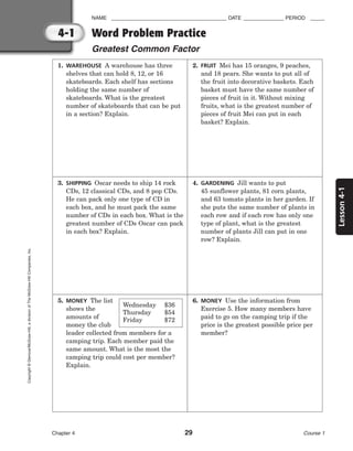 Lesson
4-1
NAME ________________________________________ DATE ______________ PERIOD _____
Chapter 4 29 Course 1
4-1
Copyright
©
Glencoe/McGraw-Hill,
a
division
of
The
McGraw-Hill
Companies,
Inc.
Word Problem Practice
Greatest Common Factor
1. WAREHOUSE A warehouse has three
shelves that can hold 8, 12, or 16
skateboards. Each shelf has sections
holding the same number of
skateboards. What is the greatest
number of skateboards that can be put
in a section? Explain.
2. FRUIT Mei has 15 oranges, 9 peaches,
and 18 pears. She wants to put all of
the fruit into decorative baskets. Each
basket must have the same number of
pieces of fruit in it. Without mixing
fruits, what is the greatest number of
pieces of fruit Mei can put in each
basket? Explain.
3. SHIPPING Oscar needs to ship 14 rock
CDs, 12 classical CDs, and 8 pop CDs.
He can pack only one type of CD in
each box, and he must pack the same
number of CDs in each box. What is the
greatest number of CDs Oscar can pack
in each box? Explain.
4. GARDENING Jill wants to put
45 sunflower plants, 81 corn plants,
and 63 tomato plants in her garden. If
she puts the same number of plants in
each row and if each row has only one
type of plant, what is the greatest
number of plants Jill can put in one
row? Explain.
5. MONEY The list
shows the
amounts of
money the club
leader collected from members for a
camping trip. Each member paid the
same amount. What is the most the
camping trip could cost per member?
Explain.
Wednesday $36
Thursday $54
Friday $72
6. MONEY Use the information from
Exercise 5. How many members have
paid to go on the camping trip if the
price is the greatest possible price per
member?
 