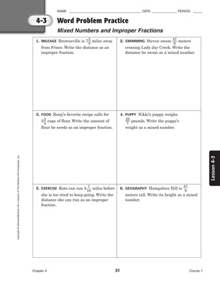 Lesson
4-3
NAME ________________________________________ DATE ______________ PERIOD _____
Word Problem Practice
Mixed Numbers and Improper Fractions
Chapter 4 31 Course 1
4-3
Copyright
©
Glencoe/McGraw-Hill,
a
division
of
The
McGraw-Hill
Companies,
Inc.
1. MILEAGE Brownsville is 7
5
8
 miles away
from Frisco. Write the distance as an
improper fraction.
2. SWIMMING Steven swam 
4
6
7
 meters
crossing Lady Jay Creek. Write the
distance he swam as a mixed number.
3. FOOD Kenji’s favorite recipe calls for
3
3
4
 cups of flour. Write the amount of
flour he needs as an improper fraction.
4. PUPPY Nikki’s puppy weighs

2
7
5
 pounds. Write the puppy’s
weight as a mixed number.
5. EXERCISE Koto can run 4
1
7
0
 miles before
she is too tired to keep going. Write the
distance she can run as an improper
fraction.
6. GEOGRAPHY Hampshire Hill is 
8
9
7

meters tall. Write its height as a mixed
number.
 