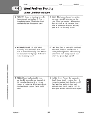 Lesson
4-5
NAME ________________________________________ DATE ______________ PERIOD _____
Word Problem Practice
Least Common Multiple
Chapter 4 33 Course 1
4-5
Copyright
©
Glencoe/McGraw-Hill,
a
division
of
The
McGraw-Hill
Companies,
Inc.
1. FORESTRY Omar is planting trees. He
has enough trees to plant 6, 7, or 14
trees in each row. What is the least
number of trees Omar could have?
2. BUSES The Line A bus arrives at the
bus stop every 25 minutes, and the
Line B bus arrives every 15 minutes.
They are both at the bus stop right
now. In how many minutes will they
both be at the bus stop again?
3. MARCHING BAND The high school
marching band rehearses with either
6 or 10 members in every line. What is
the least number of people that can be
in the marching band?
4. TIME In a clock, a large gear completes
a rotation every 45 seconds, and a
small gear completes a rotation every
18 seconds. How many seconds pass
before the gears align again?
5. ROSES Dante is planting his rose
garden. He knows he can plant all of
his roses by planting 12 or 15 rose
bushes in every row. What is the least
number of rose bushes Dante could
have?
6. FAMILY Every 7 years the Lancaster
family has a family reunion. Every 6
years they update their family tree. If
they both had a photo taken and
updated their family tree in 1997, in
what year will both events occur again?
 