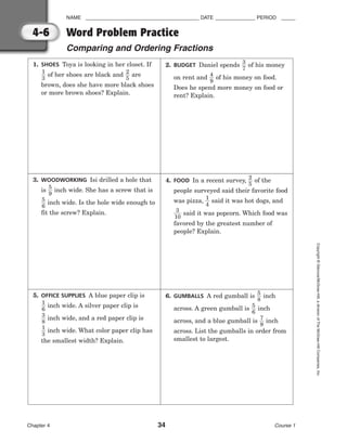 NAME ________________________________________ DATE ______________ PERIOD _____
Word Problem Practice
Comparing and Ordering Fractions
Chapter 4 34 Course 1
Copyright
©
Glencoe/McGraw-Hill,
a
division
of
The
McGraw-Hill
Companies,
Inc.
4-6
1. SHOES Toya is looking in her closet. If

1
3
 of her shoes are black and 
2
5
 are
brown, does she have more black shoes
or more brown shoes? Explain.
2. BUDGET Daniel spends 
3
7
 of his money
on rent and 
4
9
 of his money on food.
Does he spend more money on food or
rent? Explain.
3. WOODWORKING Isi drilled a hole that
is 
5
9
 inch wide. She has a screw that is

5
6
 inch wide. Is the hole wide enough to
fit the screw? Explain.
4. FOOD In a recent survey, 
2
5
 of the
people surveyed said their favorite food
was pizza, 
1
4
 said it was hot dogs, and

1
3
0
 said it was popcorn. Which food was
favored by the greatest number of
people? Explain.
5. OFFICE SUPPLIES A blue paper clip is

1
6
 inch wide. A silver paper clip is

3
8
 inch wide, and a red paper clip is

1
3
 inch wide. What color paper clip has
the smallest width? Explain.
6. GUMBALLS A red gumball is 
5
8
 inch
across. A green gumball is 
5
6
 inch
across, and a blue gumball is 
7
9
 inch
across. List the gumballs in order from
smallest to largest.
 