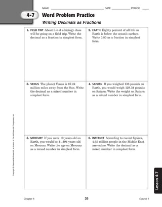 Lesson
4-7
NAME ________________________________________ DATE ______________ PERIOD _____
Word Problem Practice
Writing Decimals as Fractions
Chapter 4 35 Course 1
4-7
Copyright
©
Glencoe/McGraw-Hill,
a
division
of
The
McGraw-Hill
Companies,
Inc.
1. FIELD TRIP About 0.4 of a biology class
will be going on a field trip. Write the
decimal as a fraction in simplest form.
2. EARTH Eighty percent of all life on
Earth is below the ocean’s surface.
Write 0.80 as a fraction in simplest
form.
3. VENUS The planet Venus is 67.24
million miles away from the Sun. Write
the decimal as a mixed number in
simplest form.
4. SATURN If you weighed 138 pounds on
Earth, you would weigh 128.34 pounds
on Saturn. Write the weight on Saturn
as a mixed number in simplest form.
5. MERCURY If you were 10 years old on
Earth, you would be 41.494 years old
on Mercury. Write the age on Mercury
as a mixed number in simplest form.
6. INTERNET According to recent figures,
4.65 million people in the Middle East
are online. Write the decimal as a
mixed number in simplest form.
 