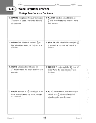 NAME ________________________________________ DATE ______________ PERIOD _____
Word Problem Practice
Writing Fractions as Decimals
Chapter 4 36 Course 1
Copyright
©
Glencoe/McGraw-Hill,
a
division
of
The
McGraw-Hill
Companies,
Inc.
4-8
1. PLANETS The planet Mercury is roughly

2
5
 the size of Earth. Write the fraction
as a decimal.
2. MARBLES Lin has a marble that is

5
8
 inch wide. Write the marble’s width
as a decimal.
3. HOMEWORK Miko has finished 
1
5
6
 of
her homework. Write the fraction as a
decimal.
4. EXERCISE Tate has been dancing for 
1
7
0

of an hour. Write this fraction as a
decimal.
5. SPORTS Charlie played tennis for
3
3
4
 hours. Write the mixed number as a
decimal.
6. COOKING A recipe calls for 2
3
4
 cups of
milk. Write the mixed number as a
decimal.
7. HEIGHT Winona is 2
1
3
2
 the height of her
little brother. Write the mixed number
as a decimal.
8. RECESS Jennifer has been spinning in
circles for 4
1
3
6
 minutes. Write the
mixed number as a decimal.
 