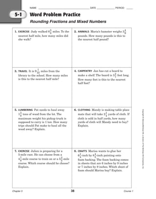 NAME ________________________________________ DATE ______________ PERIOD _____
Word Problem Practice
Rounding Fractions and Mixed Numbers
Chapter 5 38 Course 1
Copyright
©
Glencoe/McGraw-Hill,
a
division
of
The
McGraw-Hill
Companies,
Inc.
5-1
1. EXERCISE Judy walked 6
5
8
 miles. To the
nearest half mile, how many miles did
she walk?
2. ANIMALS Maria’s hamster weighs 3
4
9

pounds. How many pounds is this to
the nearest half pound?
3. TRAVEL It is 9
1
7
0
 miles from the
library to the school. How many miles
is this to the nearest half mile?
4. CARPENTRY Jan has cut a board to
make a shelf. The board is 3
2
7
 feet long.
How many feet is this to the nearest
half foot?
5. LUMBERING Pat needs to haul away
1
3
8
 tons of wood from the lot. The
maximum weight his pickup truck is
supposed to carry is 1 ton. How many
trips should Pat make to haul all the
wood away? Explain.
6. CLOTHING Mandy is making table place
mats that will take 2
1
4
 yards of cloth. If
cloth is sold in half yards, how many
yards of cloth will Mandy need to buy?
Explain.
7. EXERCISE Julien is preparing for a
5-mile race. He can choose from a
4
7
8
-mile course to train on or a 5
2
5
-mile
course. Which course should he choose?
Explain.
8. CRAFTS Marisa wants to glue her
6
1
4
-inch by 8
4
5
-inch painting onto
foam backing. The foam backing comes
in sheets that are 6 inches by 9 inches
or 7 inches by 9 inches. Which sheet of
foam should Marisa buy? Explain.
 