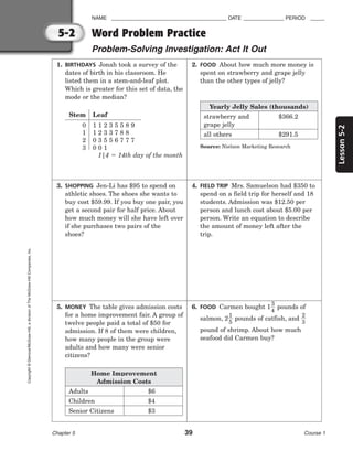 Lesson
5-2
NAME ________________________________________ DATE ______________ PERIOD _____
Chapter 5 39 Course 1
5-2
Copyright
©
Glencoe/McGraw-Hill,
a
division
of
The
McGraw-Hill
Companies,
Inc.
1. BIRTHDAYS Jonah took a survey of the
dates of birth in his classroom. He
listed them in a stem-and-leaf plot.
Which is greater for this set of data, the
mode or the median?
3. SHOPPING Jen-Li has $95 to spend on
athletic shoes. The shoes she wants to
buy cost $59.99. If you buy one pair, you
get a second pair for half price. About
how much money will she have left over
if she purchases two pairs of the
shoes?
5. MONEY The table gives admission costs
for a home improvement fair. A group of
twelve people paid a total of $50 for
admission. If 8 of them were children,
how many people in the group were
adults and how many were senior
citizens?
2. FOOD About how much more money is
spent on strawberry and grape jelly
than the other types of jelly?
4. FIELD TRIP Mrs. Samuelson had $350 to
spend on a field trip for herself and 18
students. Admission was $12.50 per
person and lunch cost about $5.00 per
person. Write an equation to describe
the amount of money left after the
trip.
6. FOOD Carmen bought 1
3
4
 pounds of
salmon, 2
1
5
 pounds of catfish, and 
2
3

pound of shrimp. About how much
seafood did Carmen buy?
Word Problem Practice
Problem-Solving Investigation: Act It Out
Stem Leaf
0 1 1 2 3 5 5 8 9
1 1 2 3 3 7 8 8
2 0 3 5 5 6 7 7 7
3 0 0 1
1|4  14th day of the month
Home Improvement
Admission Costs
Adults
Children
Senior Citizens
$6
$4
$3
Yearly Jelly Sales (thousands)
strawberry and
grape jelly
all others
$366.2
$291.5
Source: Nielson Marketing Research
 