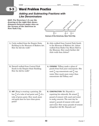NAME ________________________________________ DATE ______________ PERIOD _____
Word Problem Practice
Adding and Subtracting Fractions with
Like Denominators
Chapter 5 40 Course 1
Copyright
©
Glencoe/McGraw-Hill,
a
division
of
The
McGraw-Hill
Companies,
Inc.
5-3
MAPS For Exercises 1–3, use the
drawing at the right that shows
distances between major sites on
the Avenue of the Americas in
New York City.
E
m
p
i
r
e
S
t
a
t
e
B
u
i
l
d
i
n
g
R
a
d
i
o
C
i
t
y
M
u
s
i
c
H
a
l
l
M
u
s
e
u
m
o
f
M
o
d
e
r
n
A
r
t
C
e
n
t
r
a
l
P
a
r
k
S
o
u
t
h
16
20
mi
3
20
mi
6
20
mi
Avenue of the Americas, New York City
{{
{
1. Carla walked from the Empire State
Building to the Museum of Modern Art.
How far did she walk?
2. Julie walked from Central Park South
to the Museum of Modern Art. Jolene
walked from Radio City Music Hall to
the Museum. How much farther did
Julie walk than Jolene?
3. Darnell walked from Central Park
South to the Empire State Building.
How far did he walk?
4. COOKING Tiffany made a glass of
punch from fruit juice concentrate. She
used 
1
4
 cup concentrate and 
3
4
 cup
water. How much more water than
concentrate did Tiffany use?
5. ART Beng is creating a painting. He
has 
5
8
 of a tube of red paint and 
3
8
 of a
tube of green paint. How much more
red paint does he have than green
paint?
6. CONSTRUCTION Mr. Hayashi is
repairing his sidewalk. He mixed 
5
9

pound of cement with sand and water
to make concrete. The next day he
mixed 
7
9
 pound of cement with sand
and water. How many pounds of cement
altogether did Mr. Hayashi use?
 