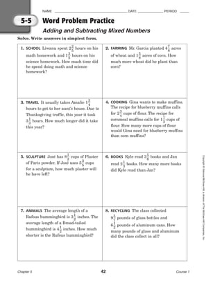 NAME ________________________________________ DATE ______________ PERIOD _____
Word Problem Practice
Adding and Subtracting Mixed Numbers
Chapter 5 42 Course 1
Copyright
©
Glencoe/McGraw-Hill,
a
division
of
The
McGraw-Hill
Companies,
Inc.
5-5
Solve. Write answers in simplest form.
1. SCHOOL Liwanu spent 2
2
5
 hours on his
math homework and 1
3
5
 hours on his
science homework. How much time did
he spend doing math and science
homework?
2. FARMING Mr. Garcia planted 4
7
8
 acres
of wheat and 1
5
8
 acres of corn. How
much more wheat did he plant than
corn?
3. TRAVEL It usually takes Amalie 1
3
4

hours to get to her aunt’s house. Due to
Thanksgiving traffic, this year it took
3
1
3
 hours. How much longer did it take
this year?
4. COOKING Gina wants to make muffins.
The recipe for blueberry muffins calls
for 2
3
4
 cups of flour. The recipe for
cornmeal muffins calls for 1
1
3
 cups of
flour. How many more cups of flour
would Gina need for blueberry muffins
than corn muffins?
5. SCULPTURE José has 8
1
2
 cups of Plaster
of Paris powder. If José uses 5
3
5
 cups
for a sculpture, how much plaster will
he have left?
6. BOOKS Kyle read 3
5
6
 books and Jan
read 2
1
3
 books. How many more books
did Kyle read than Jan?
7. ANIMALS The average length of a
Rufous hummingbird is 3
1
2
 inches. The
average length of a Broad-tailed
hummingbird is 4
1
2
 inches. How much
shorter is the Rufous hummingbird?
8. RECYCLING The class collected
9
5
7
 pounds of glass bottles and
6
1
2
 pounds of aluminum cans. How
many pounds of glass and aluminum
did the class collect in all?
 