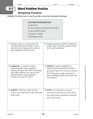 NAME ________________________________________ DATE ______________ PERIOD _____
Word Problem Practice
Multiplying Fractions
Chapter 5 44 Course 1
Copyright
©
Glencoe/McGraw-Hill,
a
division
of
The
McGraw-Hill
Companies,
Inc.
5-7
COOKING For Exercises 1 and 2, use the recipe for chocolate frosting.
1. Georgia wants to cut the recipe for
chocolate frosting in half for a small
cake that she’s making. How much of
each ingredient will she need?
2. Suppose Georgia wanted to double the
recipe; what would the measurements
be for each ingredient?
3. COMPUTERS 
1
5
 of today’s college
students began using computers
between the ages of 5 and 8. If a college
has 3,500 students, how many of the
students began using computers
between the ages of 5 and 8?
4. EXERCISE A paper published in a
medical journal reported that about

1
2
1
5
 of girls ages 16 to 17 do not exercise
at all. The entire study consisted of
about 2,500 girls. About how many did
not exercise?
5. ANIMALS Catherine walks her dog

3
4
 mile every day. How far does she walk
each week?
6. MUSIC If you practice a musical
instrument each day for 
2
3
 of an hour,
how many hours of practice would you
get in each week?
Chocolate Frosting Recipe

1
3
 cup butter
2 ounces melted unsweetened chocolate
2 cups powdered sugar

1
2
 teaspoon vanilla
2 tablespoons milk
 