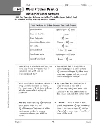 Lesson
5-8
NAME ________________________________________ DATE ______________ PERIOD _____
Word Problem Practice
Multiplying Mixed Numbers
Chapter 5 45 Course 1
5-8
Copyright
©
Glencoe/McGraw-Hill,
a
division
of
The
McGraw-Hill
Companies,
Inc.
FOOD For Exercises 1–3, use the table. The table shows Keith’s food
options for a 7-day outdoor survival course.
Food Options for 7-day Outdoor Survival Course
peanut butter 1 plastic jar  4
3
5
 cups
dried noodles/rice 14
2
3
 cups
dried fruit/nuts 6
1
6
 cups
concentrated juice boxes 8 boxes  16
1
4
 cups
beef jerky 3
1
3
 cups
powdered milk 1 box  8
4
5
 cups
dehydrated soup 5 packages  15
2
3
 cups
canned tuna/meat 4 cans  5
3
5
 cups
1. Keith wants to divide his tuna over the
seven-day course. How many cups of
tuna meat can Keith plan on
consuming each day?
2. Keith would like to bring enough
concentrated juice in order to have
2
1
4
 cups available per day. How much
juice does he need and is 8 boxes of
concentrated juice enough?
3. Six other students have been advised to
bring the same menu on the course.
How many cups of dried fruits and nuts
will the students be bringing all
together?
4. MEASUREMENT Bill wants to put a
large mural on a wall that is
9
1
3
 feet long and 8
1
8
 feet wide. Find
the area of the wall. If the mural is
100 square feet, will it fit on the wall?
5. PAINTING Pam is mixing 3
1
5
 batches of
paint. If one batch calls for
2
3
4
 tablespoons of detergent to add to
the tempera powder, how many
tablespoons of detergent will Pam
need?
6. COOKING To make a batch of fruit
punch, Steve needs 2
2
3
 cups blackberry
juice. If he wants to make 2
3
4
 batches
of punch, how many cups of blackberry
juice will he need?
 