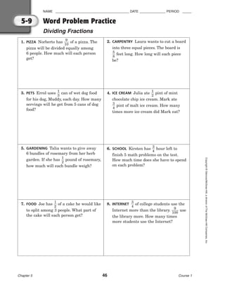 NAME ________________________________________ DATE ______________ PERIOD _____
Word Problem Practice
Dividing Fractions
Chapter 5 46 Course 1
Copyright
©
Glencoe/McGraw-Hill,
a
division
of
The
McGraw-Hill
Companies,
Inc.
5-9
1. PIZZA Norberto has 
1
9
0
 of a pizza. The
pizza will be divided equally among
6 people. How much will each person
get?
2. CARPENTRY Laura wants to cut a board
into three equal pieces. The board is

5
8
 feet long. How long will each piece
be?
3. PETS Errol uses 
1
3
 can of wet dog food
for his dog, Muddy, each day. How many
servings will he get from 5 cans of dog
food?
4. ICE CREAM Julia ate 
1
2
 pint of mint
chocolate chip ice cream. Mark ate

3
4
 pint of malt ice cream. How many
times more ice cream did Mark eat?
5. GARDENING Talia wants to give away
6 bundles of rosemary from her herb
garden. If she has 
1
2
 pound of rosemary,
how much will each bundle weigh?
6. SCHOOL Kirsten has 
3
4
 hour left to
finish 5 math problems on the test.
How much time does she have to spend
on each problem?
7. FOOD Joe has 
1
2
 of a cake he would like
to split among 3 people. What part of
the cake will each person get?
8. INTERNET 
3
4
 of college students use the
Internet more than the library. 
1
9
00
 use
the library more. How many times
more students use the Internet?
 