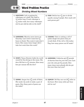 Lesson
5-10
NAME ________________________________________ DATE ______________ PERIOD _____
Word Problem Practice
Dividing Mixed Numbers
Chapter 5 47 Course 1
5-10
Copyright
©
Glencoe/McGraw-Hill,
a
division
of
The
McGraw-Hill
Companies,
Inc.
1. VIDEOTAPES Lyle is putting his
videotapes on a shelf. The shelf is
12 inches long. If each videotape is
1
1
2
 inches wide, how many videotapes
can he put side-by-side on the shelf?
2. FOOD DeLila has 4
1
2
 pies to divide
equally among 9 people. How much will
each person get?
3. GARDENING Maurice mows lawns on
Saturday. Last week it took him 5
1
2

hours to finish. This week it took only 5
hours. How many times longer did it
take last week than this week?
4. COOKING Chris is cutting a roll of
cookie dough into pieces that are

1
2
 inch thick. If the roll is 10
1
2
 inches
long, how many pieces can he make?
5. SPORTS Tanya Streeter holds the world
record for free-diving in the ocean. She
dove 525 feet in 3
1
2
 minutes. How many
feet per minute did she dive?
6. GARDENING Catherine got 9
3
8
 pounds
of cherries from her tree this year. Last
year she only got 6
1
4
 pounds. How
many times more pounds did she get
this year than last year?
7. SEWING Jeanne has 3
3
5
 yards of fabric.
She needs 1
4
5
 yards to make a pair of
pants. How many pairs of pants can
she make?
8. EXERCISE Del Ray can run 20
1
2
 miles in
2
1
4
 hours. How many miles per hour
can he run?
 