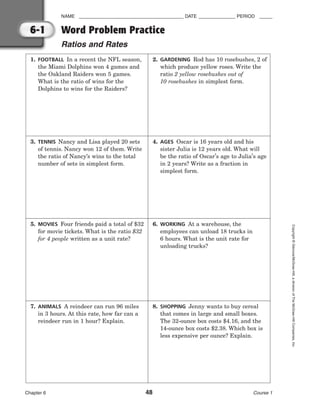 NAME ________________________________________ DATE ______________ PERIOD _____
Word Problem Practice
Ratios and Rates
Chapter 6 48 Course 1
Copyright
©
Glencoe/McGraw-Hill,
a
division
of
The
McGraw-Hill
Companies,
Inc.
6-1
1. FOOTBALL In a recent the NFL season,
the Miami Dolphins won 4 games and
the Oakland Raiders won 5 games.
What is the ratio of wins for the
Dolphins to wins for the Raiders?
2. GARDENING Rod has 10 rosebushes, 2 of
which produce yellow roses. Write the
ratio 2 yellow rosebushes out of
10 rosebushes in simplest form.
3. TENNIS Nancy and Lisa played 20 sets
of tennis. Nancy won 12 of them. Write
the ratio of Nancy’s wins to the total
number of sets in simplest form.
4. AGES Oscar is 16 years old and his
sister Julia is 12 years old. What will
be the ratio of Oscar’s age to Julia’s age
in 2 years? Write as a fraction in
simplest form.
5. MOVIES Four friends paid a total of $32
for movie tickets. What is the ratio $32
for 4 people written as a unit rate?
6. WORKING At a warehouse, the
employees can unload 18 trucks in
6 hours. What is the unit rate for
unloading trucks?
7. ANIMALS A reindeer can run 96 miles
in 3 hours. At this rate, how far can a
reindeer run in 1 hour? Explain.
8. SHOPPING Jenny wants to buy cereal
that comes in large and small boxes.
The 32-ounce box costs $4.16, and the
14-ounce box costs $2.38. Which box is
less expensive per ounce? Explain.
 