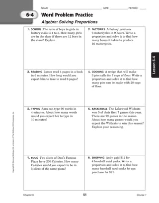 6-4
Lesson
6-4
NAME ________________________________________ DATE ______________ PERIOD _____
Word Problem Practice
Algebra: Solving Proportions
Chapter 6 51 Course 1
Copyright
©
Glencoe/McGraw-Hill,
a
division
of
The
McGraw-Hill
Companies,
Inc.
1. SCHOOL The ratio of boys to girls in
history class is 4 to 5. How many girls
are in the class if there are 12 boys in
the class? Explain.
2. FACTORIES A factory produces
6 motorcycles in 9 hours. Write a
proportion and solve it to find how
many hours it takes to produce
16 motorcycles.
3. READING James read 4 pages in a book
in 6 minutes. How long would you
expect him to take to read 6 pages?
4. COOKING A recipe that will make
3 pies calls for 7 cups of flour. Write a
proportion and solve it to find how
many pies can be made with 28 cups
of flour.
5. TYPING Sara can type 90 words in
4 minutes. About how many words
would you expect her to type in
10 minutes?
6. BASKETBALL The Lakewood Wildcats
won 5 of their first 7 games this year.
There are 28 games in the season.
About how many games would you
expect the Wildcats to win this season?
Explain your reasoning.
7. FOOD Two slices of Dan’s Famous
Pizza have 230 Calories. How many
Calories would you expect to be in
5 slices of the same pizza?
8. SHOPPING Andy paid $12 for
4 baseball card packs. Write a
proportion and solve it to find how
many baseball card packs he can
purchase for $21.
 