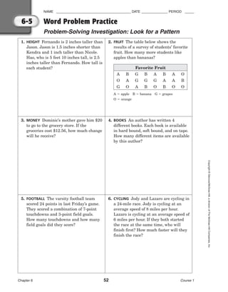 NAME ________________________________________ DATE ______________ PERIOD _____
Chapter 6 52 Course 1
Copyright
©
Glencoe/McGraw-Hill,
a
division
of
The
McGraw-Hill
Companies,
Inc.
6-5 Word Problem Practice
Problem-Solving Investigation: Look for a Pattern
1. HEIGHT Fernando is 2 inches taller than
Jason. Jason is 1.5 inches shorter than
Kendra and 1 inch taller than Nicole.
Hao, who is 5 feet 10 inches tall, is 2.5
inches taller than Fernando. How tall is
each student?
3. MONEY Dominic’s mother gave him $20
to go to the grocery store. If the
groceries cost $12.56, how much change
will he receive?
5. FOOTBALL The varsity football team
scored 24 points in last Friday’s game.
They scored a combination of 7-point
touchdowns and 3-point field goals.
How many touchdowns and how many
field goals did they score?
2. FRUIT The table below shows the
results of a survey of students’ favorite
fruit. How many more students like
apples than bananas?
4. BOOKS An author has written 4
different books. Each book is available
in hard bound, soft bound, and on tape.
How many different items are available
by this author?
6. CYCLING Jody and Lazaro are cycling in
a 24-mile race. Jody is cycling at an
average speed of 8 miles per hour.
Lazaro is cycling at an average speed of
6 miles per hour. If they both started
the race at the same time, who will
finish first? How much faster will they
finish the race?
Favorite Fruit
A
O
G
A  apple B  banana G  grapes
O  orange
B
A
O
G
G
A
B
G
B
A
G
O
B
A
B
A
A
O
O
B
O
 