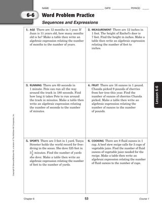 6-6
Lesson
6-6
NAME ________________________________________ DATE ______________ PERIOD _____
Chapter 6 53 Course 1
Copyright
©
Glencoe/McGraw-Hill,
a
division
of
The
McGraw-Hill
Companies,
Inc.
1. AGE There are 12 months in 1 year. If
Juan is 11 years old, how many months
old is he? Make a table then write an
algebraic expression relating the number
of months to the number of years.
3. RUNNING There are 60 seconds in
1 minute. Pete can run all the way
around the track in 180 seconds. Find
how long it takes Pete to run around
the track in minutes. Make a table then
write an algebraic expression relating
the number of seconds to the number
of minutes.
5. SPORTS There are 3 feet in 1 yard. Tanya
Streeter holds the world record for free-
diving in the ocean. She dove 525 feet in
3
1
2
 minutes. Find the number of yards
she dove. Make a table then write an
algebraic expression relating the number
of feet to the number of yards.
2. MEASUREMENT There are 12 inches in
1 foot. The height of Rachel’s door is
7 feet. Find the height in inches. Make a
table then write an algebraic expression
relating the number of feet to
inches.
4. FRUIT There are 16 ounces in 1 pound.
Chanda picked 9 pounds of cherries
from her tree this year. Find the
number of ounces of cherries Chanda
picked. Make a table then write an
algebraic expression relating the
number of ounces to the number
of pounds.
6. COOKING There are 8 fluid ounces in 1
cup. A beef stew recipe calls for 3 cups of
vegetable juice. Find the number of fluid
ounces of vegetable juice needed for the
recipe. Make a table then write an
algebraic expression relating the number
of fluid ounces to the number of cups.
Word Problem Practice
Sequences and Expressions
 