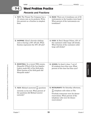 Lesson
7-1
NAME ________________________________________ DATE ______________ PERIOD _____
Chapter 7 55 Course 1
7-1
Copyright
©
Glencoe/McGraw-Hill,
a
division
of
The
McGraw-Hill
Companies,
Inc.
Word Problem Practice
Percents and Fractions
1. TOYS The Titanic Toy Company has a
4% return rate on its products. Write
this percent as a fraction in simplest
form.
2. MUSIC There are 4 trombones out of 25
instruments in the Landers town band.
What percent of the instruments are
trombones?
3. SHOPPING Alicia’s favorite clothing
store is having a 30% off sale. What
fraction represents the 30% off sale?
4. FOOD At Ben’s Burger Palace, 45% of
the customers order large soft drinks.
What fraction of the customers order
large soft drinks?
5. BASKETBALL In a recent NBA season,
Shaquille O’Neal of the Los Angeles
Lakers made 60% of his field goals.
What fraction of his field goals did
Shaquille make?
6. SCHOOL In Janie’s class, 7 out of
25 students have blue eyes. What
percent of the class has blue eyes?
7. TESTS Michael answered 
1
2
7
0
 questions
correctly on his test. What percent of
the questions did Michael answer
correctly?
8. RESTAURANTS On Saturday afternoon,

4
5
1
0
 telephone calls taken at The
Overlook restaurant were for dinner
reservations. What percent of the
telephone calls were for dinner
reservations?
 