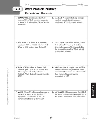 7-3
Lesson
7-3
NAME ________________________________________ DATE ______________ PERIOD _____
Word Problem Practice
Percents and Decimals
Chapter 7 57 Course 1
Copyright
©
Glencoe/McGraw-Hill,
a
division
of
The
McGraw-Hill
Companies,
Inc.
1. COMMUTING According to the U.S.
census, 76% of U.S. workers commute
to work by driving alone. Write 76% as
a decimal.
2. BASEBALL A player’s batting average
was 0.29 rounded to the nearest
hundredth. Write 0.29 as a percent.
3. ELECTIONS In a recent U.S. midterm
elections, 39% of eligible adults voted.
What is 39% written as a decimal?
4. BASKETBALL In a recent season, Jason
Kidd of the New Jersey Nets had a
field goal average of 0.40 rounded to
the nearest hundredth. What is 0.40
written as a percent?
5. SPORTS When asked to choose their
favorite sport, 27% of U.S. adults who
follow sports selected professional
football. What decimal is equivalent to
27%?
6. AGE Lawrence is 18 years old and his
brother Luther is 12 years old. This
means that Lawrence is 1.5 times older
than Luther. What percent is
equivalent to 1.5?
7. WATER About 5% of the surface area of
the U.S. is water. What decimal
represents the amount of the U.S.
surface area taken up by water?
8. POPULATION China accounts for 0.21 of
the world’s population. What percent of
the world’s population lives in China?
 