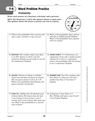NAME ________________________________________ DATE ______________ PERIOD _____
Word Problem Practice
Probability
Chapter 7 58 Course 1
Copyright
©
Glencoe/McGraw-Hill,
a
division
of
The
McGraw-Hill
Companies,
Inc.
7-4
Write each answer as a fraction, a decimal, and a percent.
PARTY For Exercises 1 and 2, the spinner shown is spun once.
The spinner shows the prizes a person can win at a party.
7. FOOD Mrs. Phillips has 10 identical cans
without labels. She knows that she had
1 can of peas, 5 cans of corn, 1 can of
carrots, and 3 cans of beets. She opens one
can. What is the probability it is carrots?
corn or beets?
1. What is the probability that a person will
spin a cap? a whistle? a cap or yo-yo?
3. WEATHER The weather report says there
is an 85% chance it will be very hot
tomorrow. Should you get ready to use the
air conditioner? Explain.
2. What is the probability that a person
will spin a stuffed animal? Explain.
What is the probability that a person
will win a prize?
4. EATING HABITS 7% of Americans are
vegetarians. If you ask a random person
whether he or she is a vegetarian,
what is the probability that the person
is not a vegetarian? Explain.
5. SCHOOL Theresa is taking a multiple-
choice test and does not know an answer.
She can guess answer A, B, C, D, or E.
What is the probability that Theresa will
guess correctly? incorrectly?
6. NUMBER CUBE You roll a number cube.
How likely is it that you will roll a
number less than 1? less than 7?
Explain.
8. In Exercise 7, how likely is it
Mrs. Phillips will open a can of corn?
a can of peas? Explain.
yo-yo
cap
yo-yo
cap
key
ring
cap
cap
whistle
 
