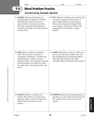 7-5
Lesson
7-5
NAME ________________________________________ DATE ______________ PERIOD _____
Word Problem Practice
Constructing Sample Spaces
Chapter 7 59 Course 1
Copyright
©
Glencoe/McGraw-Hill,
a
division
of
The
McGraw-Hill
Companies,
Inc.
1. OUTINGS Olivia and Candace are
deciding between Italian or Chinese
food and then whether to go to a
movie, walk in the park, or go for a
bike ride. Using the Fundamental
Counting Principle, how many choices
do they have?
2. PETS Terence is going to get a parrot. He
can choose among a yellow, green, or
multi-colored female or male parrot.
Draw a tree diagram showing all the
ways Terence can choose. What is the
probability he will choose a yellow
female?
3. CAKE Julia is ordering a birthday
cake. She can have a circular or
rectangular chocolate or vanilla cake
with chocolate, vanilla, or maple
frosting. Draw a tree diagram showing
all the possible ways Julia can order
her cake. How many options does she
have?
4. GAMES Todd plays a game in which you
toss a coin and roll a number cube. Use
the Fundamental Counting Principle to
determine the number of possible
outcomes. What is P(heads, odd number)?
5. SCHOOL Melissa can choose two
classes. Her choices are wood shop,
painting, chorus, and auto shop. List
all the ways two classes can be
chosen.
6. SHOPPING Kaya has enough allowance to
purchase two new baseball caps from the
five he likes. How many ways can he
choose?
 