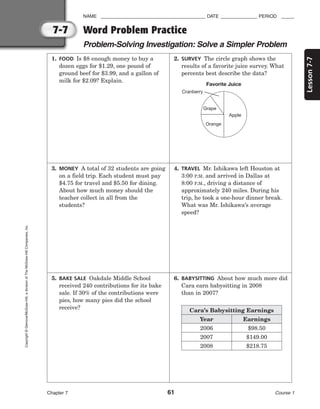 7-7
Lesson
7-7
NAME ________________________________________ DATE ______________ PERIOD _____
Chapter 7 61 Course 1
Copyright
©
Glencoe/McGraw-Hill,
a
division
of
The
McGraw-Hill
Companies,
Inc.
1. FOOD Is $8 enough money to buy a
dozen eggs for $1.29, one pound of
ground beef for $3.99, and a gallon of
milk for $2.09? Explain.
3. MONEY A total of 32 students are going
on a field trip. Each student must pay
$4.75 for travel and $5.50 for dining.
About how much money should the
teacher collect in all from the
students?
5. BAKE SALE Oakdale Middle School
received 240 contributions for its bake
sale. If 30% of the contributions were
pies, how many pies did the school
receive?
2. SURVEY The circle graph shows the
results of a favorite juice survey. What
percents best describe the data?
4. TRAVEL Mr. Ishikawa left Houston at
3:00 P.M. and arrived in Dallas at
8:00 P.M., driving a distance of
approximately 240 miles. During his
trip, he took a one-hour dinner break.
What was Mr. Ishikawa’s average
speed?
6. BABYSITTING About how much more did
Cara earn babysitting in 2008
than in 2007?
Word Problem Practice
Problem-Solving Investigation: Solve a Simpler Problem
Cara’s Babysitting Earnings
Year
2006
2007
2008
Earnings
$98.50
$149.00
$218.75
Favorite Juice
Grape
Cranberry
Apple
Orange
 